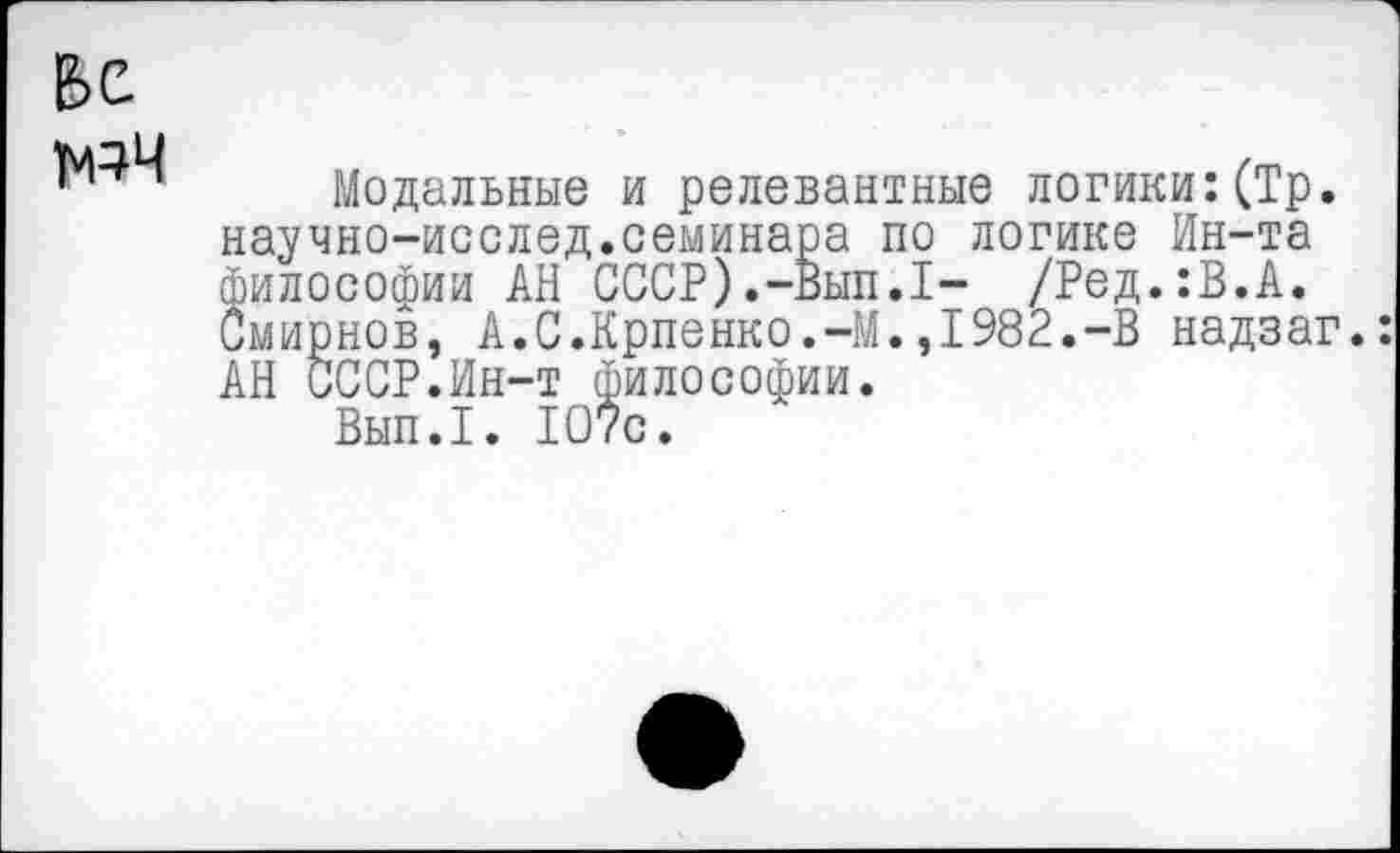 ﻿Е>е
мэч
Модальные и релевантные логики:(Тр. научно-исслед.семинара по логике Ин-та философии АН СССР).-Вып.17 /Ред.:В.А. Смирнов, А.С.Крпенко.-М.,1982.-В надзаг.: АН СССР.Ин-т философии.
Вып.1. 107с.